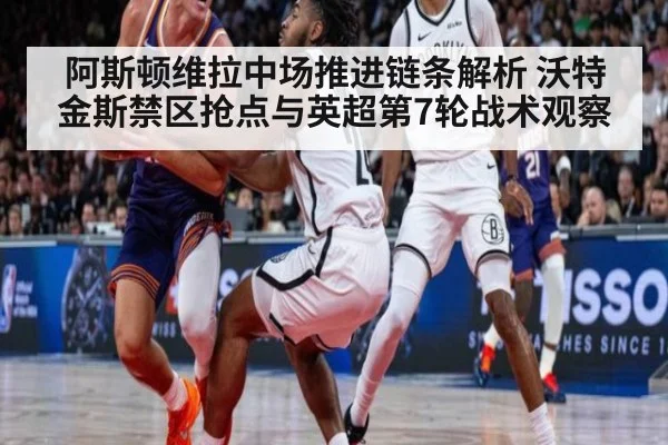 阿斯顿维拉中场推进链条解析 沃特金斯禁区抢点与英超第7轮战术观察